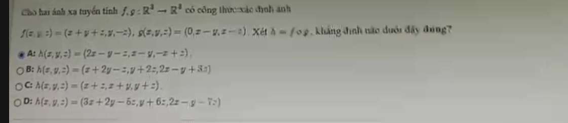 Cho hai ánh xạ tuyển tính f,g:R^3to R^3 có công thức xác đình anh
f(x,y,z)=(x+y+z,y,-z), g(x,y,z)=(0,z-y,z-z) Xét h=fog kháng đình nào dưới đây đưng?
A: h(x,y,z)=(2x-y-z,z-y,-z+z).
B: h(x,y,z)=(x+2y-z,y+2z,2z-y+3z)
C: h(x,y,z)=(x+z,z+y,y+z).
D: h(x,y,z)=(3x+2y-6z,y+6z,2x-y-7z)