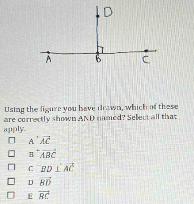 Using the figure you have drawn, which of these
are correctly shown AND named? Select all that
apply.
Aoverleftrightarrow AC
A
B overleftrightarrow ABC
C^-BD⊥ overleftrightarrow AC
D vector BD
E vector BC