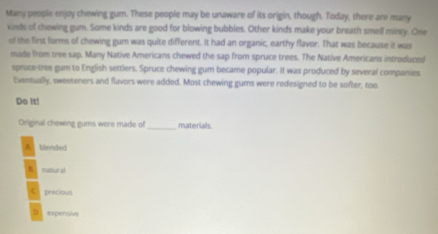 Many people enjoy chewing gum. These people may be unaware of its origin, though. Today, there are many
kinds of chewing gum. Some kinds are good for blowing bubbles. Other kinds make your breath smell minty. One
of the first forms of chewing gum was quite different. It had an organic, earthy flavor. That was because it was
made from tree sap. Many Native Americans chewed the sap from spruce trees. The Native Americans introduced
spruce-tree gum to English settlers. Spruce chewing gum became popular. It was produced by several companies.
Eventually, sweeteners and flavors were added. Most chewing gums were redesigned to be softer, too.
Do It!
Original chewing gums were made of _materials.
A blended
B natural
C precious
D expensive