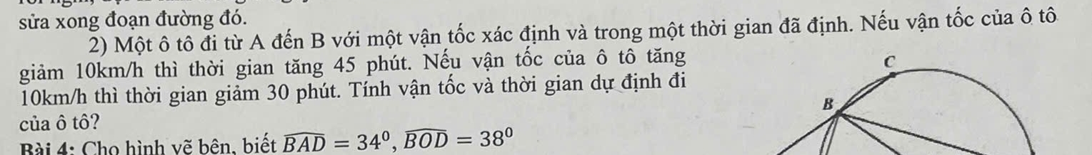 sửa xong đoạn đường đó. 
2) Một ô tô đi từ A đến B với một vận tốc xác định và trong một thời gian đã định. Nếu vận tốc của ô tô 
giảm 10km/h thì thời gian tăng 45 phút. Nếu vận tốc của ô tô tăng
10km/h thì thời gian giảm 30 phút. Tính vận tốc và thời gian dự định đi 
của ô tô? 
Bài 4: Cho hình vẽ bên. biết widehat BAD=34°, widehat BOD=38°