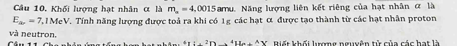 Khối lượng hạt nhân α là m_alpha =4,0015 am au. Năng lượng liên kết riêng của hạt nhân α là
E__lkr=7,1MeV V. Tính năng lượng được toả ra khi có 1g các hạt α được tạo thành từ các hạt nhân proton 
và neutron. 
^Ti+^2+Hto ^4He+^AX 
Câu 11 Biết khối lượng nguyên tử của các hat là