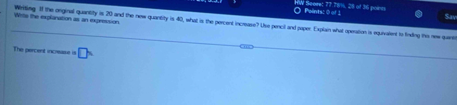 HW Score: 77.78%, 28 of 36 points Sav 
Points: 0 of 1 
Write the explanation as an expression 
Writing If the original quantity is 20 and the new quantity is 40, what is the percent increase? Use pencil and paper. Explain what operation is equivalent to finding this new quanti 
The percent increase is □ %