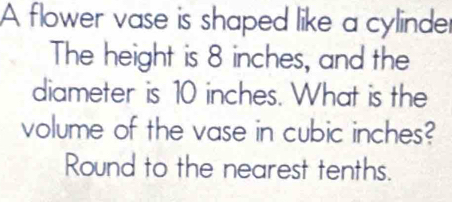 A flower vase is shaped like a cylinder 
The height is 8 inches, and the 
diameter is 10 inches. What is the 
volume of the vase in cubic inches? 
Round to the nearest tenths.