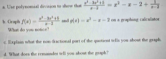 Use polynomial division to show that  (x^3-3x^2+5)/x-2 =x^2-x-2+ 1/x-2 . 
b. Graph f(x)= (x^3-3x^2+5)/x-2  and g(x)=x^2-x-2 on a graphing calculator.
What do you notice?
c. Explain what the non-fractional part of the quotient tells you about the graph.
d. What does the remainder tell you about the graph?