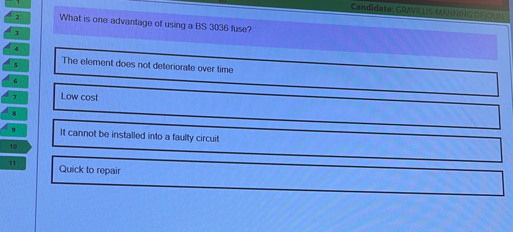 Candidate: GRAVILLIS-MANNING DEJOUN
2 What is one advantage of using a BS 3036 fuse?
3
4
5 The element does not deteriorate over time
6
7 Low cost
8
9 It cannot be installed into a faulty circuit
10
11 Quick to repair