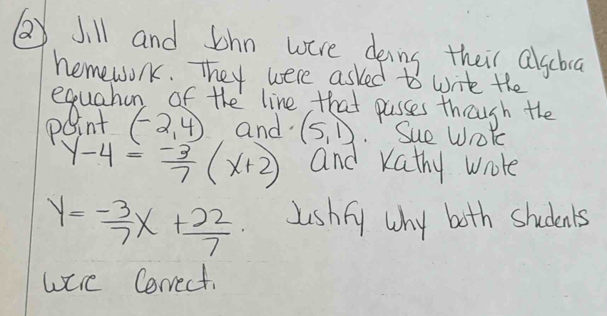 QJill and Jhn were deing their alsboa 
hemewok. They were asked to write the
(-2,4) and (5,1) Sue WroYe
y-4= (-3)/7 (x+2) and kathy wrole
y= (-3)/7 x+ 22/7  lishfy why both students 
were Correct.