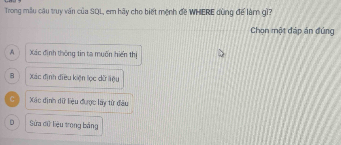 Trong mẫu câu truy vấn của SQL, em hãy cho biết mệnh đề WHERE dùng đế làm gì?
Chọn một đáp án đúng
A Xác định thông tin ta muốn hiển thị
B Xác định điều kiện lọc dữ liệu
C Xác định dữ liệu được lấy từ đâu
D Sửa dữ liệu trong bảng