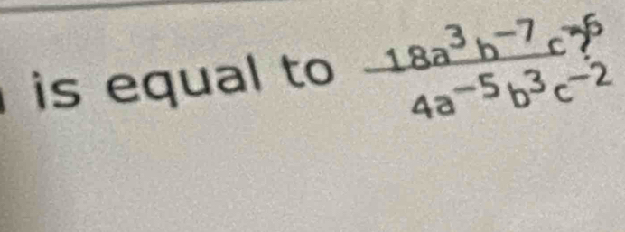 is equal to  (18a^3b^(-7)c^-)/4a^(-5)b^3c^(-2) 