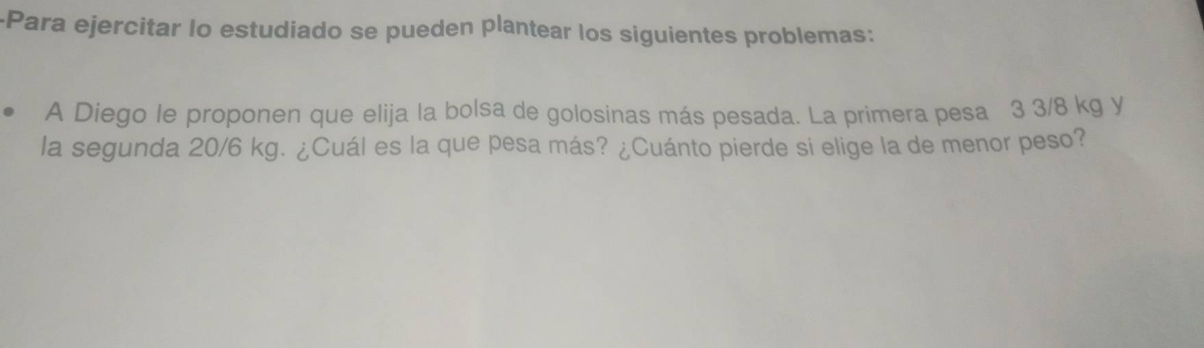 Para ejercitar Io estudiado se pueden plantear los siguientes problemas: 
A Diego le proponen que elija la bolsa de golosinas más pesada. La primera pesa 3 3/8 kg y 
la segunda 20/6 kg. ¿Cuál es la que pesa más? ¿Cuánto pierde si elige la de menor peso?