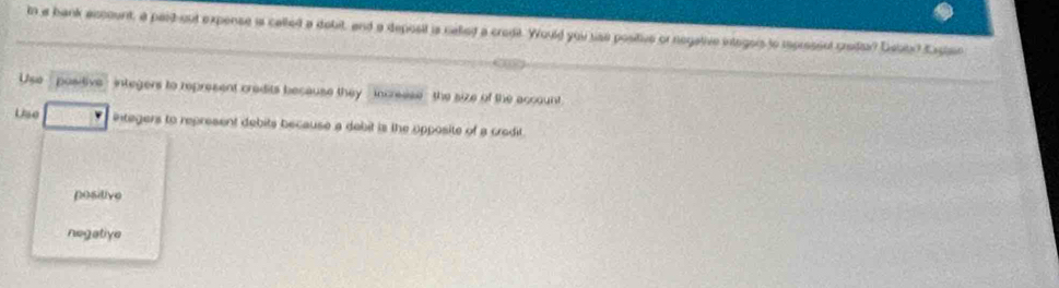 In a bank account, a pardout expense is called a dobit, and a deposit is calted a crodt. Would you use positive or negative integors to rpresent cred? Debto? Eactan
Use - positive - integers to represent cradits because they , increese - the size of the account
Use integers to represent debits because a debit is the opposite of a credit
positive
negative