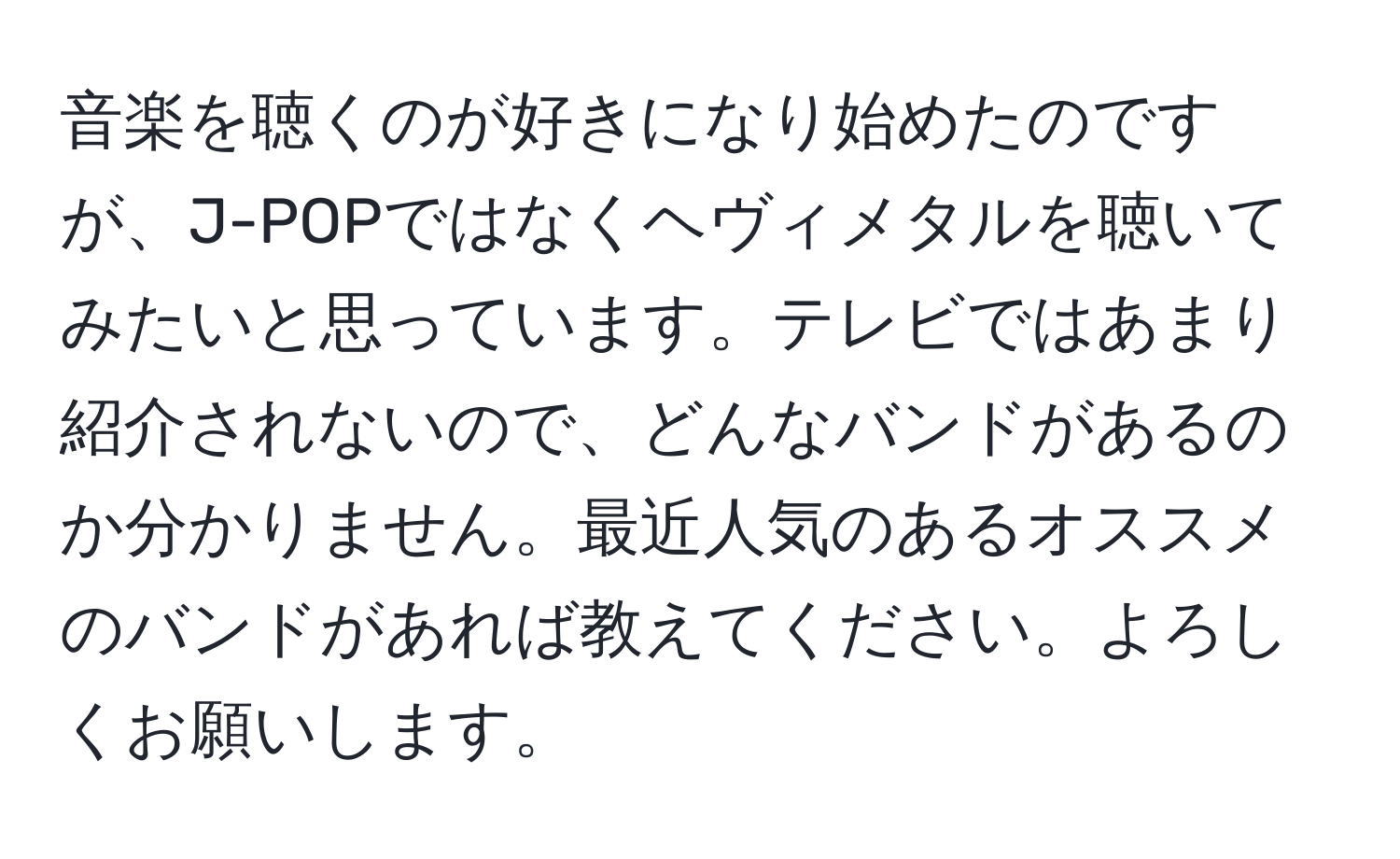 音楽を聴くのが好きになり始めたのですが、J-POPではなくヘヴィメタルを聴いてみたいと思っています。テレビではあまり紹介されないので、どんなバンドがあるのか分かりません。最近人気のあるオススメのバンドがあれば教えてください。よろしくお願いします。