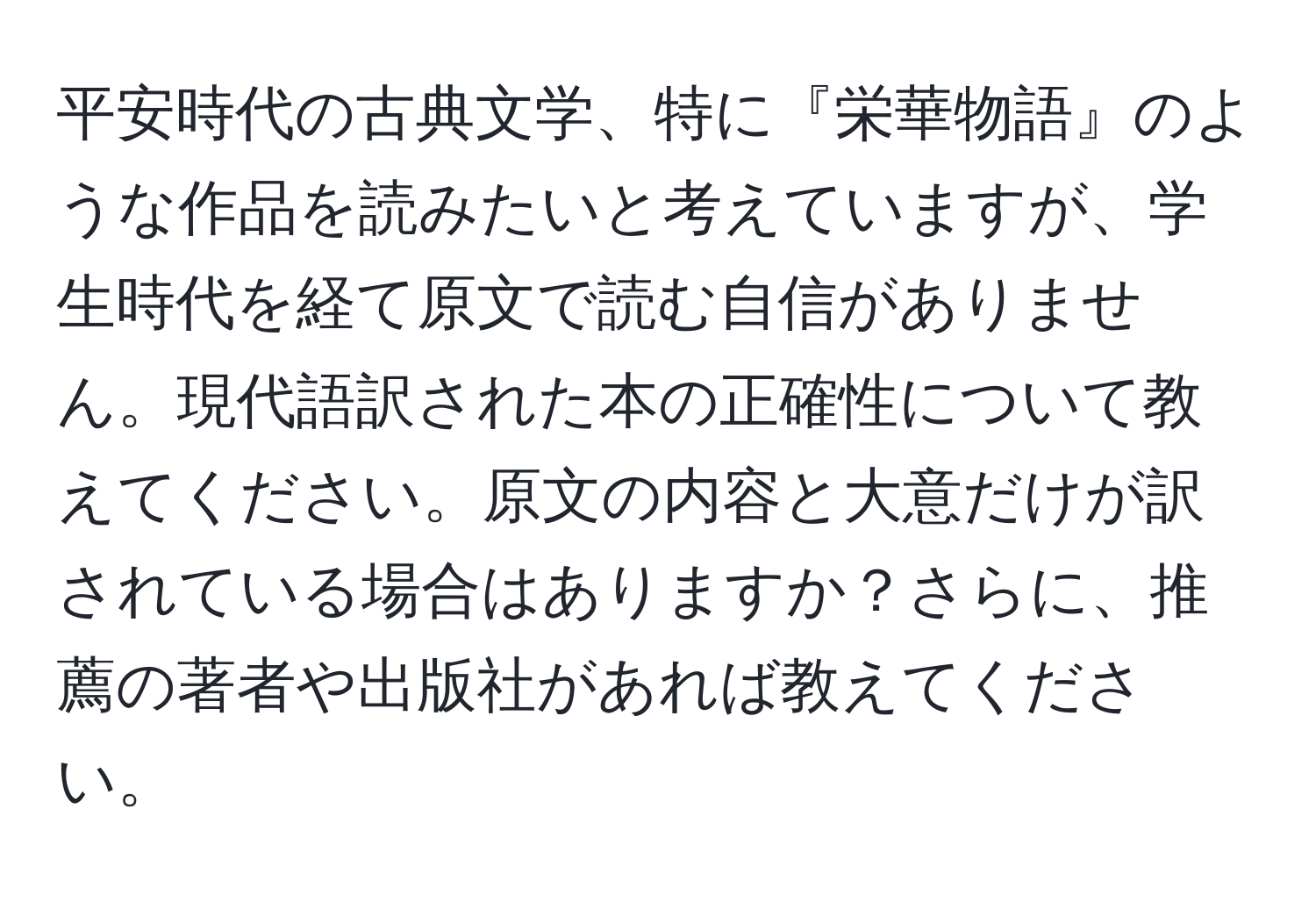 平安時代の古典文学、特に『栄華物語』のような作品を読みたいと考えていますが、学生時代を経て原文で読む自信がありません。現代語訳された本の正確性について教えてください。原文の内容と大意だけが訳されている場合はありますか？さらに、推薦の著者や出版社があれば教えてください。