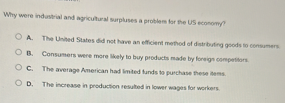 Why were industrial and agricultural surpluses a problem for the US economy?
A. The United States did not have an efficient method of distributing goods to consumers.
B. Consumers were more likely to buy products made by foreign competitors.
C. The average American had limited funds to purchase these items.
D. The increase in production resulted in lower wages for workers.