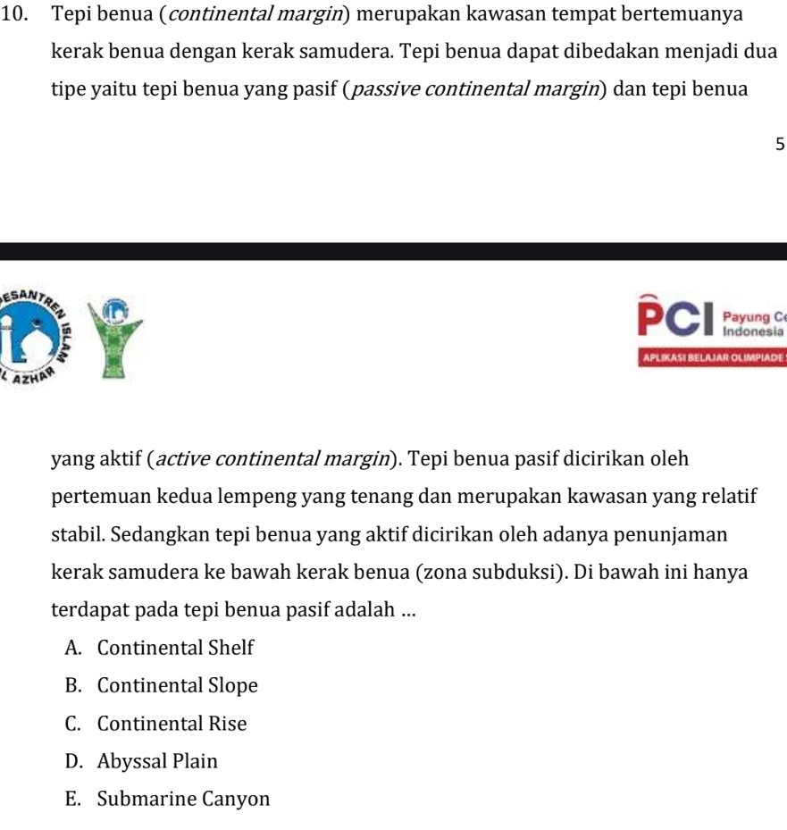 Tepi benua (continental margin) merupakan kawasan tempat bertemuanya
kerak benua dengan kerak samudera. Tepi benua dapat dibedakan menjadi dua
tipe yaitu tepi benua yang pasif (passive continental margin) dan tepi benua
5
ESAN
PCI Payung C
un Indonesia
APLIKASI BELAJAR OLIMPIADE
AZHAR
yang aktif (active continental margin). Tepi benua pasif dicirikan oleh
pertemuan kedua lempeng yang tenang dan merupakan kawasan yang relatif
stabil. Sedangkan tepi benua yang aktif dicirikan oleh adanya penunjaman
kerak samudera ke bawah kerak benua (zona subduksi). Di bawah ini hanya
terdapat pada tepi benua pasif adalah ...
A. Continental Shelf
B. Continental Slope
C. Continental Rise
D. Abyssal Plain
E. Submarine Canyon