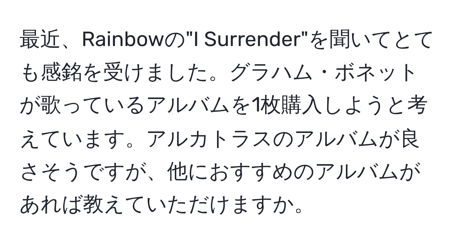 最近、Rainbowの"I Surrender"を聞いてとても感銘を受けました。グラハム・ボネットが歌っているアルバムを1枚購入しようと考えています。アルカトラスのアルバムが良さそうですが、他におすすめのアルバムがあれば教えていただけますか。