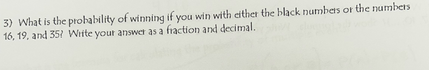 What is the probability of winning if you win with either the black numbers or the numbers
16, 19, and 35? Write your answer as a fraction and decimal.