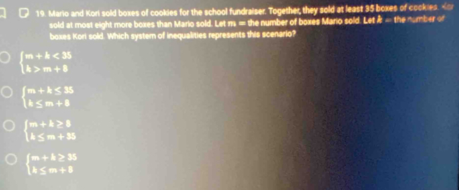 Mario and Kori sold boxes of cookies for the school fundraiser. Together, they sold at least 35 boxes of cockies. Kor
sold at most eight more boxes than Mario sold. Let 1 = the number of boxes Mario sold. Let k= the nomber of
boxes Kori sold. Which system of inequalities represents this scenario?
beginarrayl m+k<35 k>m+8endarray.
beginarrayl m+k≤ 35 k≤ m+8endarray.
beginarrayl m+k≥ 8 k≤ m+35endarray.
beginarrayl m+k≥ 35 k≤ m+8endarray.