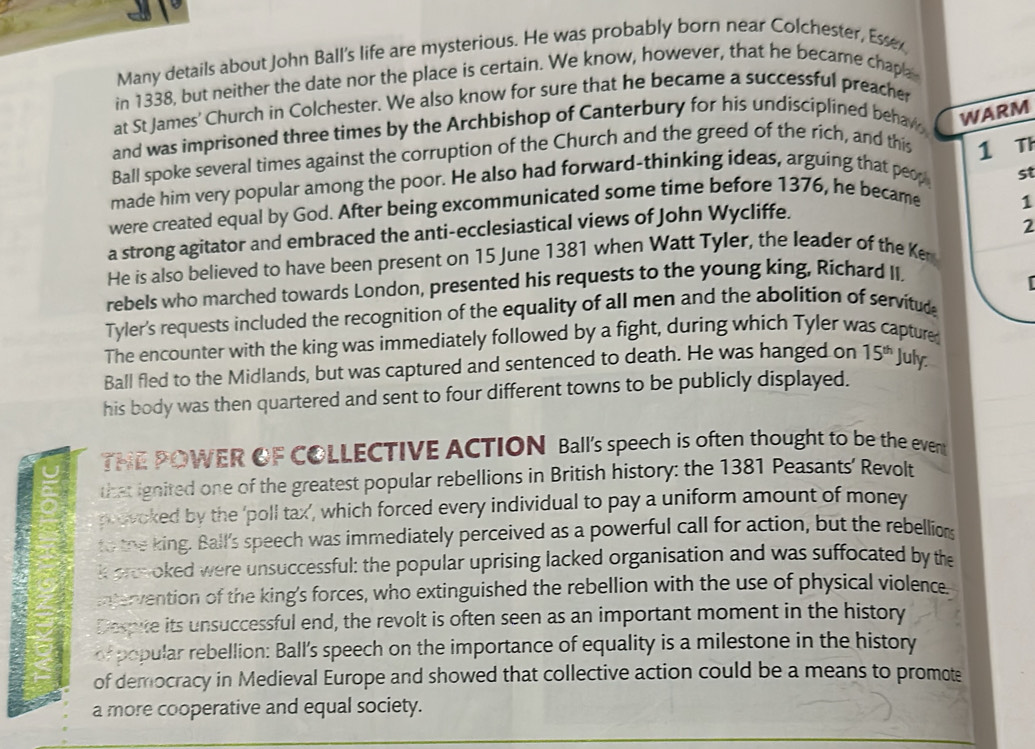 Many details about John Ball's life are mysterious. He was probably born near Colchester, Essex 
in 1338, but neither the date nor the place is certain. We know, however, that he became chapa 
at St James' Church in Colchester. We also know for sure that he became a successful preacher 
and was imprisoned three times by the Archbishop of Canterbury for his undisciplined behaw 
WARM 
Ball spoke several times against the corruption of the Church and the greed of the rich, and this 1 Th 
made him very popular among the poor. He also had forward-thinking ideas, arguing that peop 
were created equal by God. After being excommunicated some time before 1376, he became st 
2 
a strong agitator and embraced the anti-ecclesiastical views of John Wycliffe. 
1 
He is also believed to have been present on 15 June 1381 when Watt Tyler, the leader of the Ken 
rebels who marched towards London, presented his requests to the young king, Richard II. 
Tyler's requests included the recognition of the equality of all men and the abolition of servitud 
The encounter with the king was immediately followed by a fight, during which Tyler was capture 
Ball fled to the Midlands, but was captured and sentenced to death. He was hanged on 15^(th) July 
his body was then quartered and sent to four different towns to be publicly displayed. 
TNE POWER OF COLLECTIVE ACTION Ball's speech is often thought to be the ever 
that ignited one of the greatest popular rebellions in British history: the 1381 Peasants’ Revolt 
provoked by the 'poll tax’, which forced every individual to pay a uniform amount of money 
to the king. Ball's speech was immediately perceived as a powerful call for action, but the rebellion 
k prevoked were unsuccessful: the popular uprising lacked organisation and was suffocated by the 
intervention of the king's forces, who extinguished the rebellion with the use of physical violence 
Despite its unsuccessful end, the revolt is often seen as an important moment in the history 
or popular rebellion: Ball's speech on the importance of equality is a milestone in the history 
of democracy in Medieval Europe and showed that collective action could be a means to promot 
a more cooperative and equal society.