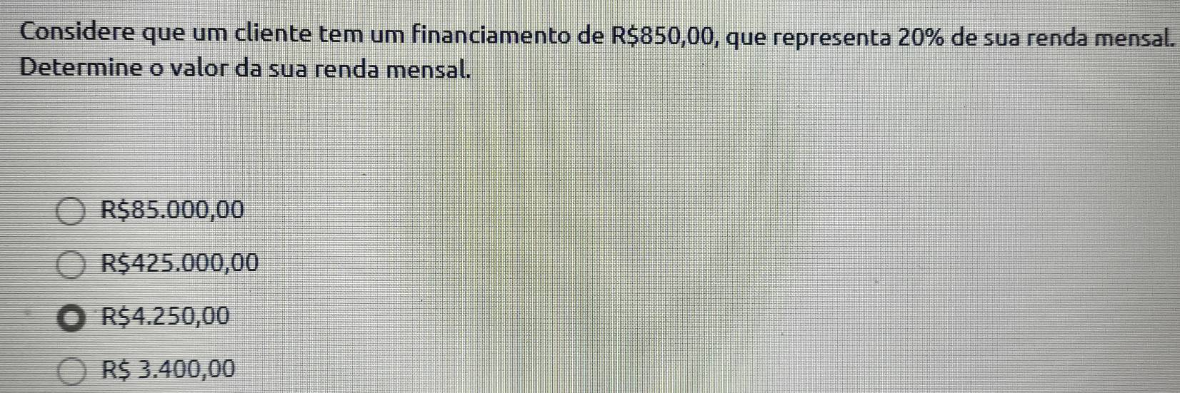 Considere que um cliente tem um financiamento de R$850,00, que representa 20% de sua renda mensal.
Determine o valor da sua renda mensal.
R$85.000,00
R$425.000,00
R$4.250,00
R$ 3.400,00