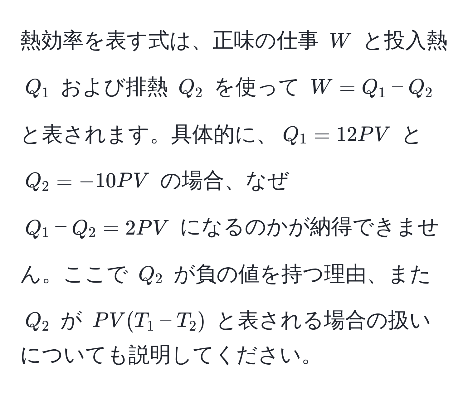 熱効率を表す式は、正味の仕事 $W$ と投入熱 $Q_1$ および排熱 $Q_2$ を使って $W = Q_1 - Q_2$ と表されます。具体的に、$Q_1 = 12PV$ と $Q_2 = -10PV$ の場合、なぜ $Q_1 - Q_2 = 2PV$ になるのかが納得できません。ここで $Q_2$ が負の値を持つ理由、また $Q_2$ が $PV(T_1 - T_2)$ と表される場合の扱いについても説明してください。