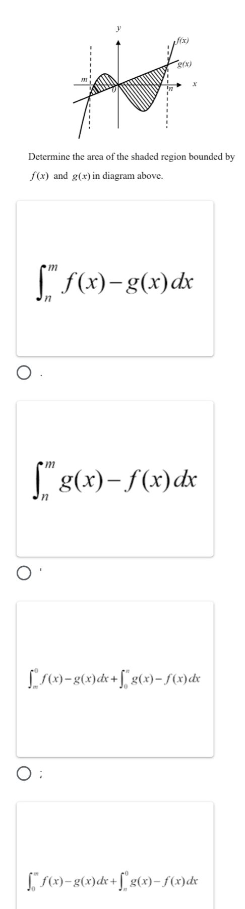 Determine the area of the shaded region bounded by
f(x) and g(x) in diagram above.
∈t _n^mf(x)-g(x)dx
∈t _n^mg(x)-f(x)dx
∈t _m^0f(x)-g(x)dx+∈t _0^ng(x)-f(x)dx
∈t _0^mf(x)-g(x)dx+∈t _n^0g(x)-f(x)dx