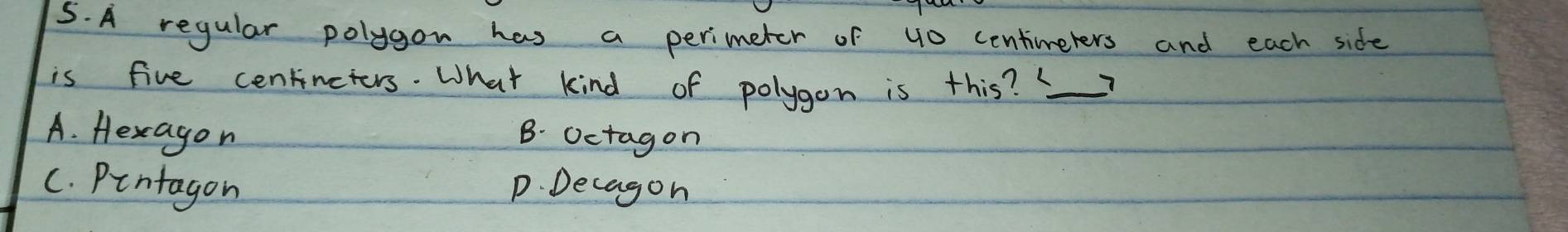 A regular polygon has a perimeter of 40 centineters and each side
is five centincters. What kind of polygon is this?_
A. Hexagon B. Octagon
C. Pintagon p. Decagon