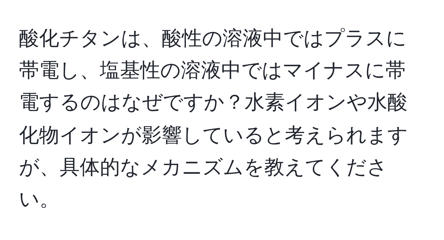 酸化チタンは、酸性の溶液中ではプラスに帯電し、塩基性の溶液中ではマイナスに帯電するのはなぜですか？水素イオンや水酸化物イオンが影響していると考えられますが、具体的なメカニズムを教えてください。