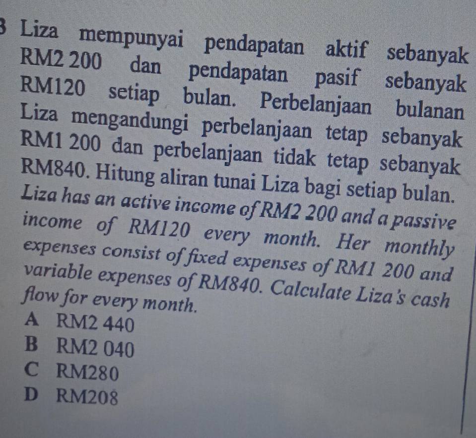 Liza mempunyai pendapatan aktif sebanyak
RM2 200 dan pendapatan pasif sebanyak
RM120 setiap bulan. Perbelanjaan bulanan
Liza mengandungi perbelanjaan tetap sebanyak
RM1 200 dan perbelanjaan tidak tetap sebanyak
RM840. Hitung aliran tunai Liza bagi setiap bulan.
Liza has an active income of RM2 200 and a passive
income of RM120 every month. Her monthly
expenses consist of fixed expenses of RM1 200 and
variable expenses of RM840. Calculate Liza's cash
flow for every month.
A RM2 440
B RM2 040
C RM280
D RM208