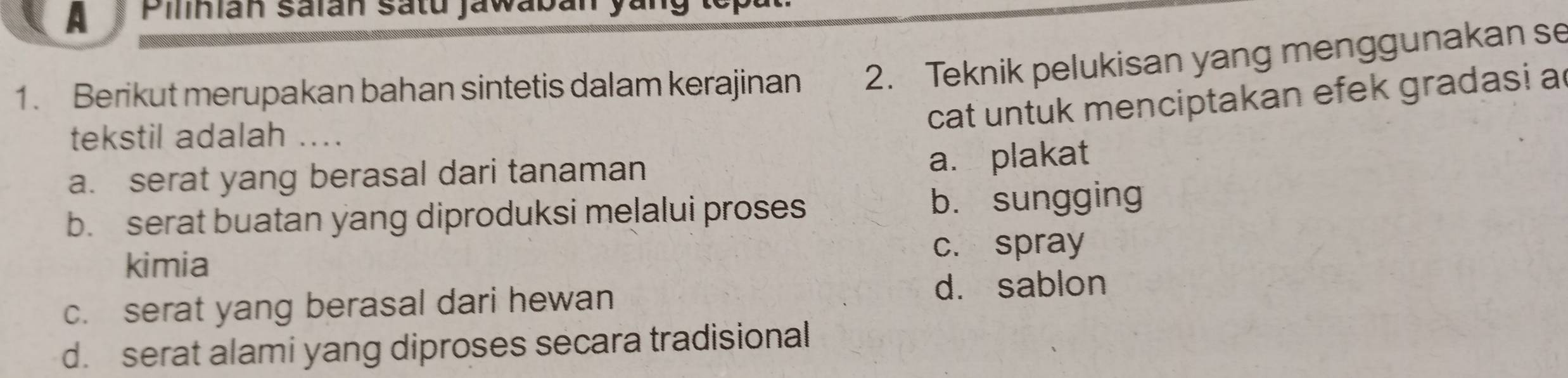 A Pilinián salán satu jawaban y
1. Berikut merupakan bahan sintetis dalam kerajinan 2. Teknik pelukisan yang menggunakan se
cat untuk menciptakan efek gradasi a
tekstil adalah ...
a. serat yang berasal dari tanaman a. plakat
b. serat buatan yang diproduksi melalui proses b. sungging
kimia c. spray
c. serat yang berasal dari hewan d. sablon
d. serat alami yang diproses secara tradisional