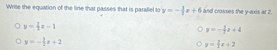 Write the equation of the line that passes that is parallel to y=- 3/2 x+6 and crosses the y-axis at 2.
y= 2/3 x-1
y=- 3/2 x+4
y=- 3/2 x+2
y= 2/3 x+2