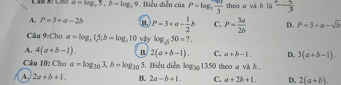 Chó a=log _25, b=log _29. Biểu diễn ciaP=log _2 40/3  theo a và b là  2· 3/3 
A. P=3+a-2b D. P=3+a-sqrt(b)
B. P=3+a- 1/2 b C. P= 3a/2b 
Câu 9:Cho a=log _315; b=log _310 vậy log _sqrt(3)50=?.
A. 4(a+b-1).
B 2(a+b-1). C. a+b-1. D. 3(a+b-1). 
Câu 10: Cho a=log _303, b=log _305 5. Biểu diễn log _301350 theo a và b..
A. 2a+b+1. B. 2a-b+1. C. a+2b+1. 2(a+b). 
D.