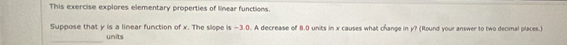 This exercise explores elementary properties of linear functions. 
Suppose that y is a linear function of x. The slope is −3.0. A decrease of 8.0 units in x causes what change in y? (Round your answer to two decimal places.) 
_ 
units