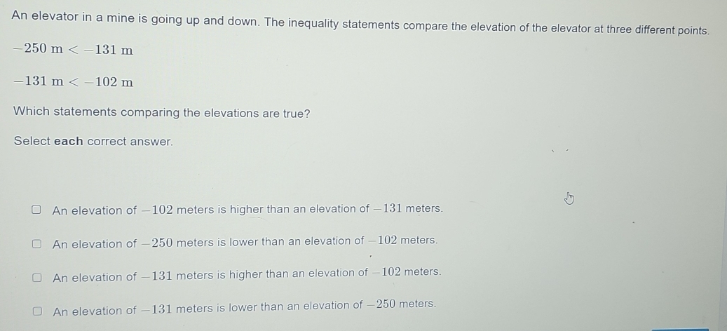 An elevator in a mine is going up and down. The inequality statements compare the elevation of the elevator at three different points.
-250m
-131m
Which statements comparing the elevations are true?
Select each correct answer.
An elevation of —102 meters is higher than an elevation of —131 meters.
An elevation of — 250 meters is lower than an elevation of —102 meters.
An elevation of — 131 meters is higher than an elevation of — 102 meters.
An elevation of — 131 meters is lower than an elevation of —250 meters.