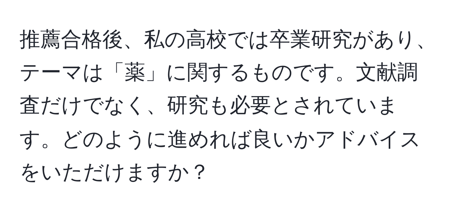 推薦合格後、私の高校では卒業研究があり、テーマは「薬」に関するものです。文献調査だけでなく、研究も必要とされています。どのように進めれば良いかアドバイスをいただけますか？