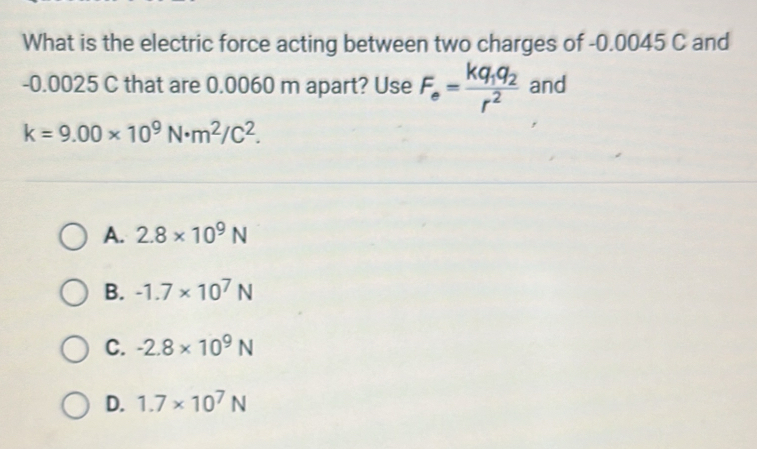 What is the electric force acting between two charges of -0.0045 C and
-0.0025 C that are 0.0060 m apart? Use F_e=frac kq_1q_2r^2 and
k=9.00* 10^9N· m^2/C^2.
A. 2.8* 10^9N
B. -1.7* 10^7N
C. -2.8* 10^9N
D. 1.7* 10^7N