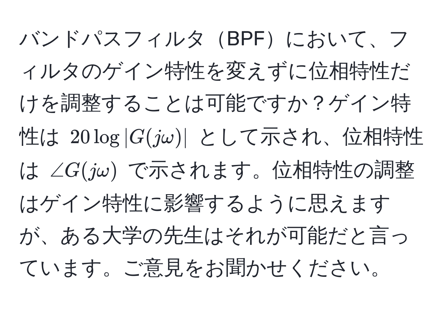 バンドパスフィルタBPFにおいて、フィルタのゲイン特性を変えずに位相特性だけを調整することは可能ですか？ゲイン特性は $20log|G(jomega)|$ として示され、位相特性は $∠ G(jomega)$ で示されます。位相特性の調整はゲイン特性に影響するように思えますが、ある大学の先生はそれが可能だと言っています。ご意見をお聞かせください。