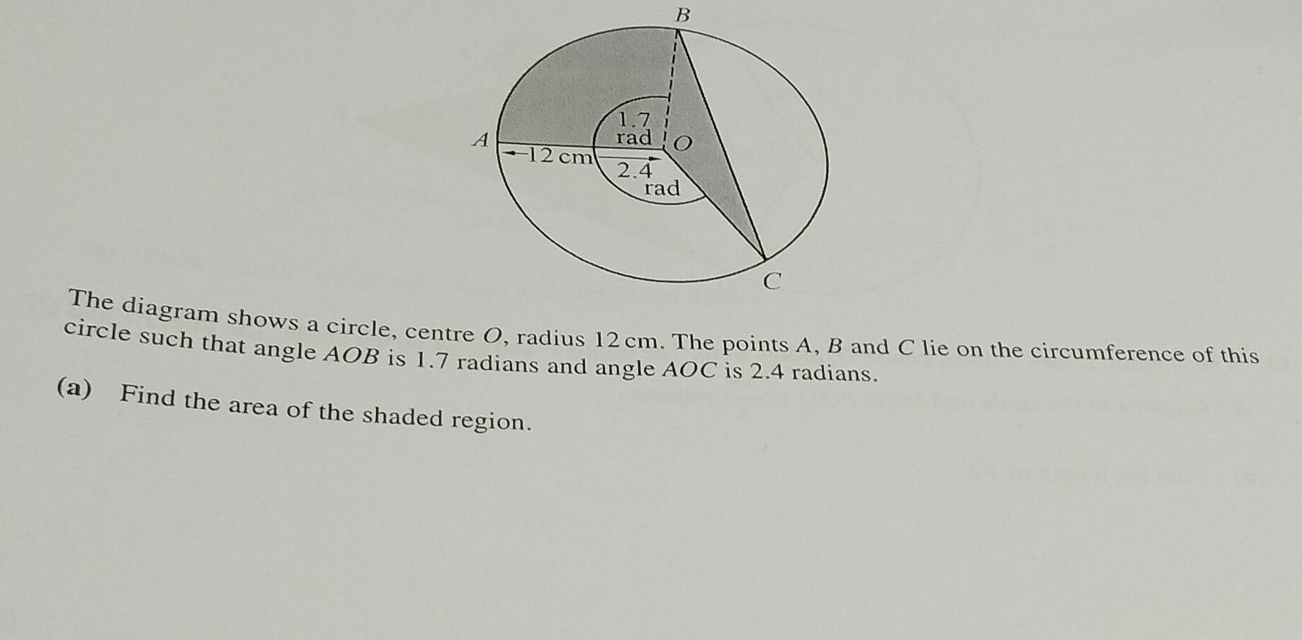 The diagram shows a circle, centre O, radius 12 cm. The points A, B and C lie on the circumference of this 
circle such that angle AOB is 1.7 radians and angle AOC is 2.4 radians. 
(a) Find the area of the shaded region.