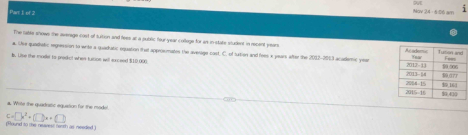 QUE 
Part 1 of 2 
Nov 24 - 6:06 am 
The table shows the average cost of tuition and fees at a public four-year college for an in-state student in recent years. 
. Use quadratic regression to write a quadratic equation that approximates the average cost, C. of tuition and fees x years after the 2012-2013 academic year
b. Use the model to predict when tuition will exceed $10,000
a. Write the quadratic equation for the model.
C=□ x^2+(□ )x+(□ )
(Round to the nearest tenth as needed.)