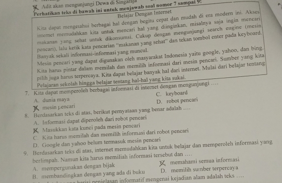 Adit akan mengunjungi Dewa di Singaraja
Perhatikan teks di bawah ini untuk menjawab soal nomor 7 sampal 9!
Belajar Dengan Internet
Kita dapat mengeıahui berbagai hal dengan begitu cepat dan mudah di era modern ini. Akses
internet memudahkan kita untuk mencari hal yang diinginkan, misalnya saja ingin mencari
makanan yang sehat untuk dikonsumsi. Cukup dengan mengunjungi search engine (mesin
pencari), lalu ketik kata pencarian “makanan yang sehat” dan tekan tombol enter pada keyboard.
Banyak sekali informasi-informasi yang muncul.
Mesin pencari yang dapat digunakan oleh masyarakat Indonesia yaitu google, yahoo, dan bing.
Kita harus pintar dalam memilah dan memilih informasi dari mesin pencari. Sumber yang kita
pilih juga harus terpercaya. Kita dapat belajar banyak hal dari internet. Mulai dari belajar tentang
Pelajaran sekolah hingga belajar tentang hal-hal yang kita sukai.
7. Kita dapat memperoleh berbagai informasi di internet dengan mengunjungi ….
A. dunia maya C. keyboard
mesin pencari D. robot pencari
8. Berdasarkan teks di atas, berikut pernyataan yang benar adalah …
A. Informasi dapat diperoleh dari robɔt pencari
X Masukkan kata kunci pada mesin pencari
C. Kita harus memilah dan memilih informasi dari robot pencari
D. Google dan yahoo belum termasuk mesin pencari
9. Berdasarkan teks di atas, internet memudahkan kita untuk belajar dan memperoleh informasi yang
berlimpah. Namun kita harus memiliah informasi tersebut dan …
A. mempergunakan dengan bijak memahami semua informasi
B. membandingkan dengan yang ada di buku D. memilih sumber terpercaya
is nenielasan informatif mengenai kejadian alam adalah teks ....