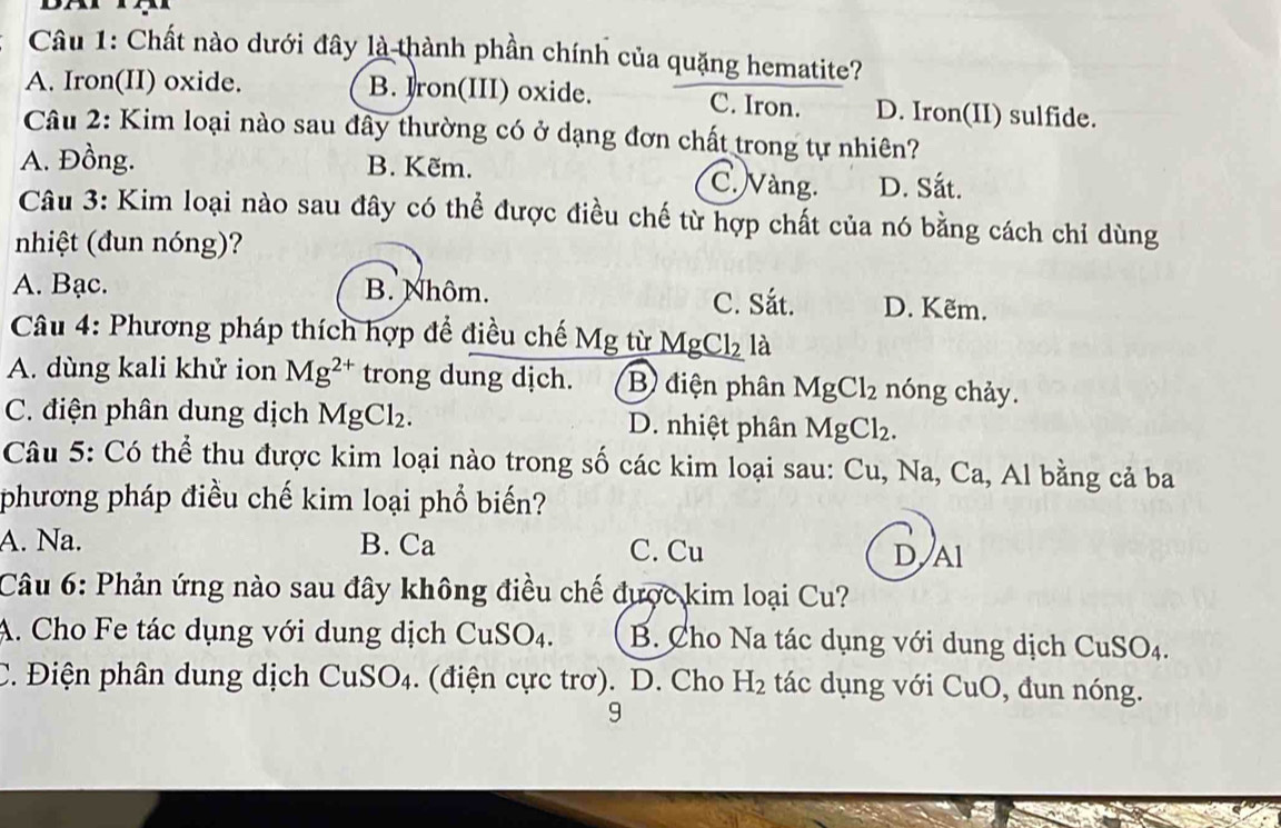 Chất nào dưới đây là thành phần chính của quặng hematite?
A. Iron(II) oxide. B. Iron(III) oxide. C. Iron. D. Iron(II) sulfide.
Câu 2: Kim loại nào sau đây thường có ở dạng đơn chất trong tự nhiên?
A. Đồng. B. Kẽm. C. Vàng. D. Sắt.
Câu 3: Kim loại nào sau đây có thể được điều chế từ hợp chất của nó bằng cách chỉ dùng
nhiệt (đun nóng)?
A. Bạc. B. Nhôm. C. Sắt. D. Kẽm.
Câu 4: Phương pháp thích hợp để điều chế Mg từ Mg Cl_2 là
A. dùng kali khử ion Mg^(2+) trong dung dịch. B) điện phân MgCl_2 nóng chảy.
C. điện phân dung dịch I MgCl_2. D. nhiệt phân MgCl_2. 
Câu 5: Có thể thu được kim loại nào trong số các kim loại sau: Cu, Na, Ca , Al bằng cả ba
phương pháp điều chế kim loại phổ biến?
A. Na. B. Ca C. Cu D,Al
Câu 6: Phản ứng nào sau đây không điều chế được kim loại Cu?
A. Cho Fe tác dụng với dung dịch CuSO4. B Cho Na tác dụng với dung dịch C uSO_4
C. Điện phân dung dịch CuSO₄. (điện cực trơ). D. Cho H_2 tác dụng với CuO, đun nóng.
9