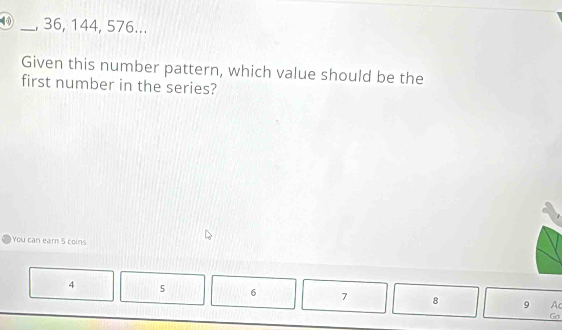 36, 144, 576... 
Given this number pattern, which value should be the 
first number in the series? 
You can earn 5 coins
4
5
6
7
8
9 Ac 
Go