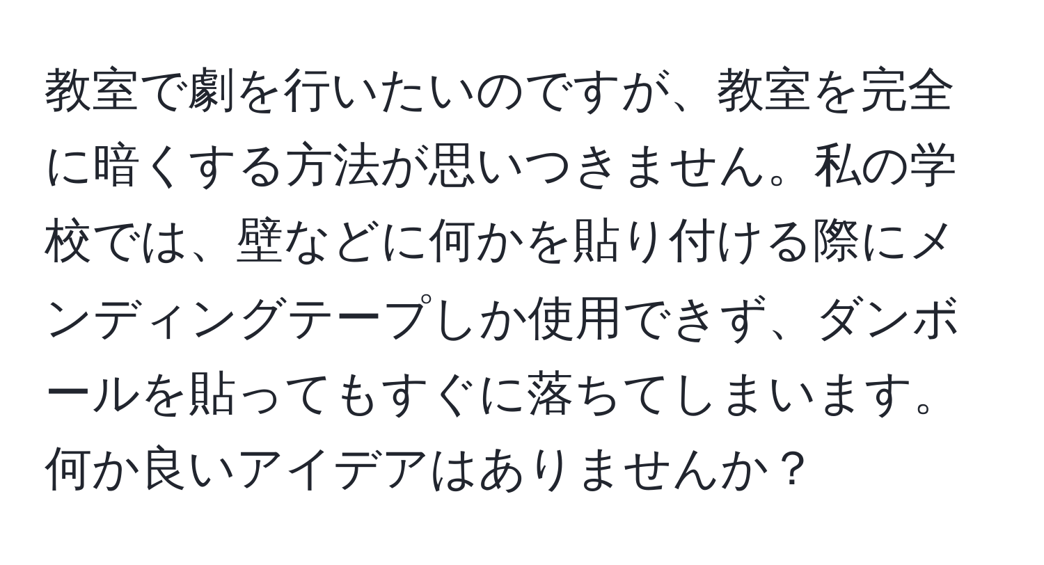 教室で劇を行いたいのですが、教室を完全に暗くする方法が思いつきません。私の学校では、壁などに何かを貼り付ける際にメンディングテープしか使用できず、ダンボールを貼ってもすぐに落ちてしまいます。何か良いアイデアはありませんか？