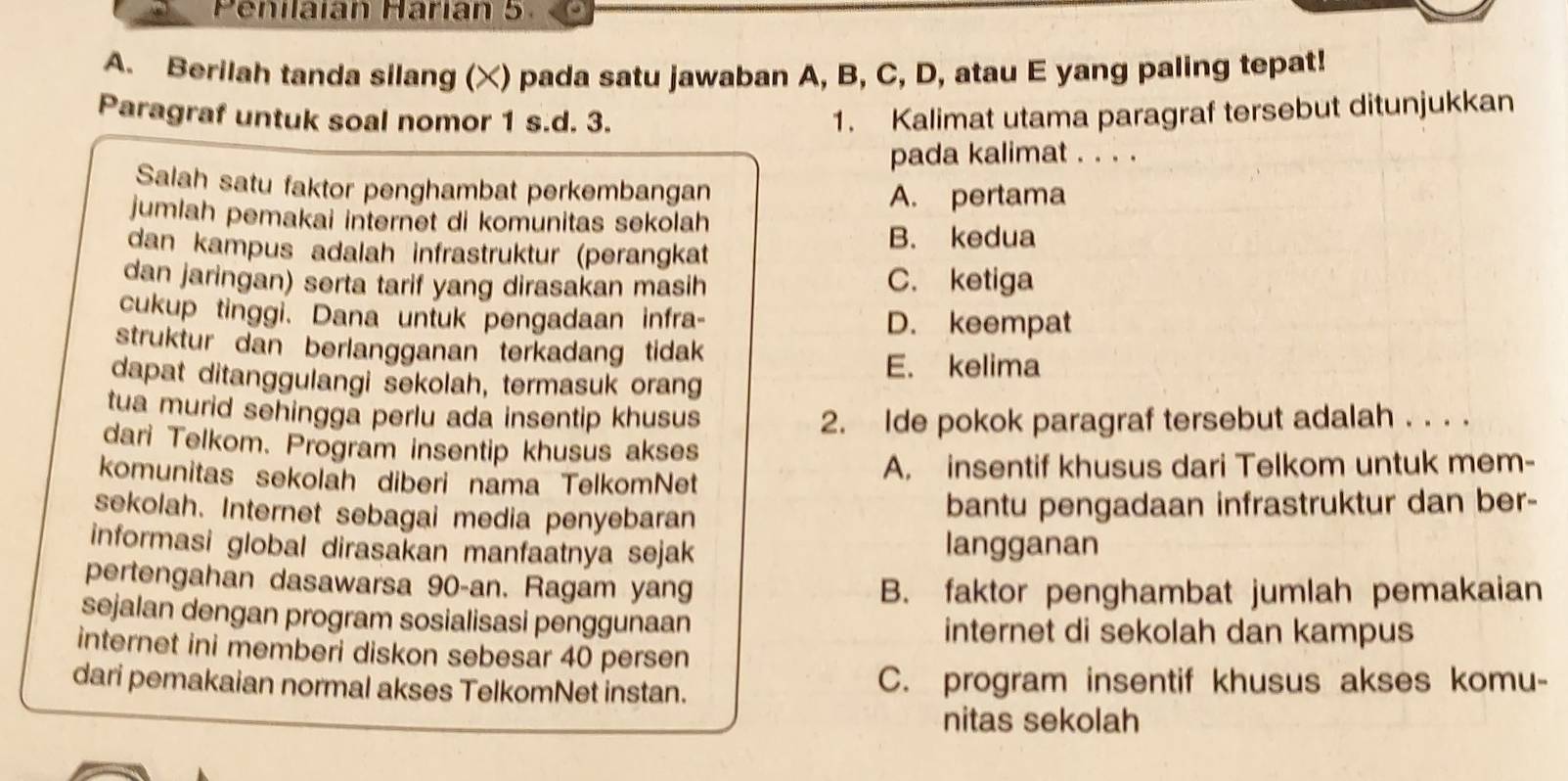 Penilaian Harían 5.
A. Berilah tanda silang (X) pada satu jawaban A, B, C, D, atau E yang paling tepat!
Paragraf untuk soal nomor 1 s. d. 3. 1. Kalimat utama paragraf tersebut ditunjukkan
pada kalimat . . . .
Salah satu faktor penghambat perkembangan A. pertama
jumlah pemakai internet di komunitas sekolah
B. kedua
dan kampus adalah infrastruktur (perangkat
dan jaringan) serta tarif yang dirasakan masih C. ketiga
cukup tinggi. Dana untuk pengadaan infra- D. keempat
struktur dan berlangganan terkadang tidak
E. kelima
dapat ditanggulangi sekolah, termasuk orang
tua murid sehingga perlu ada insentip khusus 2. Ide pokok paragraf tersebut adalah . . . .
dari Telkom. Program insentip khusus akses
komunitas sekolah diberi nama TelkomNet A. insentif khusus dari Telkom untuk mem-
sekolah. Internet sebagai media penyebaran bantu pengadaan infrastruktur dan ber-
informasi global dirasakan manfaatnya sejak langganan
pertengahan dasawarsa 90 -an. Ragam yang
B. faktor penghambat jumlah pemakaian
sejalan dengan program sosialisasi penggunaan
internet di sekolah dan kampus
internet ini memberi diskon sebesar 40 persen
dari pemakaian normal akses TelkomNet instan. C. program insentif khusus akses komu-
nitas sekolah