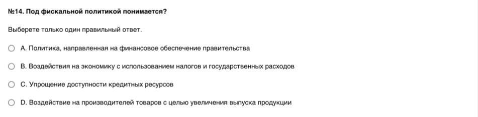 №14. Под фискальной политикой понимаеτся?
Выберете только один πравильηый ответ.
А. Политика, направленная на финансовое обеслечение правительства
В. Воздействия на зкономику с ислользованием налогов и государственньх расходов
С. Улрошение достулности кредитньх ресурсов
D. Воздействие на производителей товаров с целы увеличения вылуска лродукции