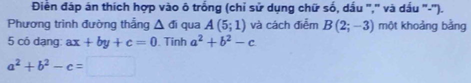 Điễn đáp án thích hợp vào ô trống (chỉ sử dụng chữ số, dấu ',' và dấu '-''). 
Phương trình đường thắng △ di qua A(5;1) và cách điễm B(2;-3) một khoảng bằng 
5 có dạng: ax+by+c=0. Tinh a^2+b^2-c
a^2+b^2-c=□