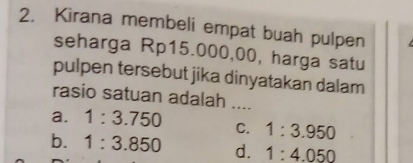 Kirana membeli empat buah pulpen
seharga Rp15.000,00, harga satu
pulpen tersebut jika dinyatakan dalam
rasio satuan adalah ....
a. 1:3.750
C. 1:3.950
b. 1:3.850
d. 1:4.050