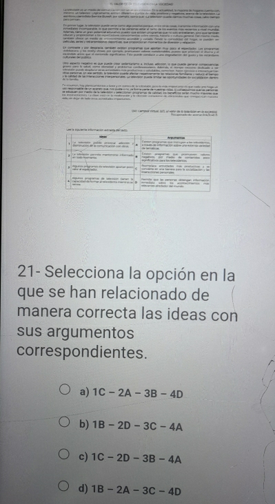 ue comtraene y pur desgrafía tamtién expben programas que apoman tue colo el mamlañón. Ln pmograme
Ols asparto nagario as que puede cao selertanamo a incloo, adrcion lo que cubde geteral consacuancias
arens sara la slud, come reesees y potors cadenssto dmmes el nempe resonó didicado a s
ch camesá verual, 19f ), el vbe de l tarsion en dte r 
21- Selecciona la opción en la
que se han relacionado de
manera correcta las ideas con
sus argumentos
correspondientes.
a) 1C-2A-3B-4D
b) 1B-2D-3C-4A
c) 1C-2D-3B-4A
d) 1B-2A-3C-4D