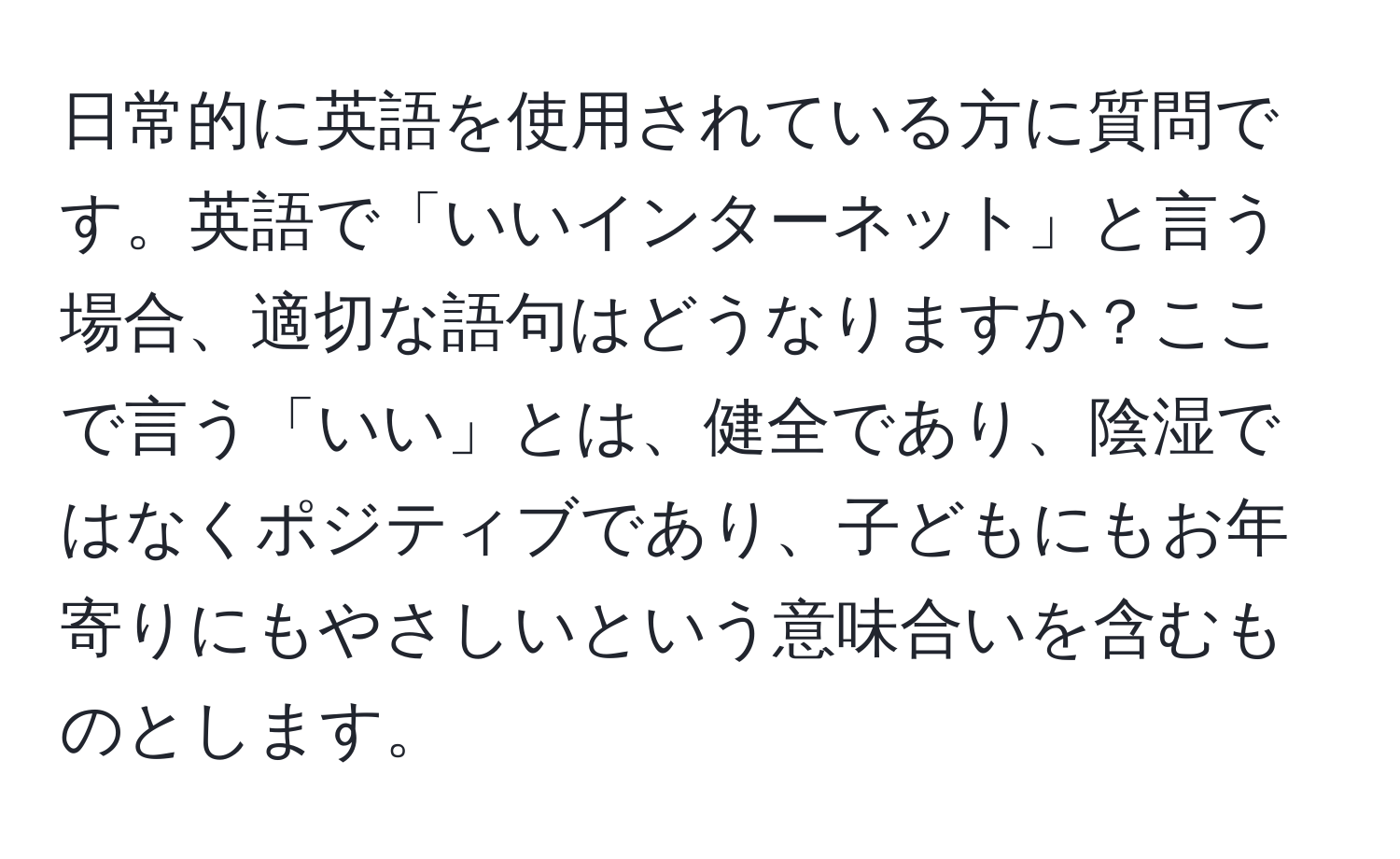 日常的に英語を使用されている方に質問です。英語で「いいインターネット」と言う場合、適切な語句はどうなりますか？ここで言う「いい」とは、健全であり、陰湿ではなくポジティブであり、子どもにもお年寄りにもやさしいという意味合いを含むものとします。