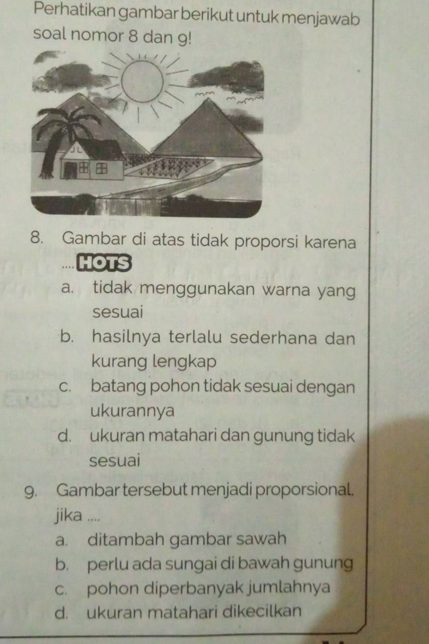 Perhatikan gambar berikut untuk menjawab
soal nomor 8 dan 9!
8. Gambar di atas tidak proporsi karena
HOTS
a. tidak menggunakan warna yang
sesuai
b. hasilnya terlalu sederhana dan
kurang lengkap
c. batang pohon tidak sesuai dengan
ukurannya
d. ukuran matahari dan gunung tidak
sesuai
9. Gambar tersebut menjadi proporsional.
jika ....
a. ditambah gambar sawah
b. perlu ada sungai di bawah gunung
c. pohon diperbanyak jumlahnya
d. ukuran matahari dikecilkan