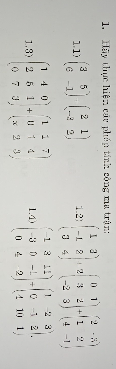 Hãy thực hiện các phép tính cộng ma trận: 
1.1) beginpmatrix 3&5 6&-1endpmatrix +beginpmatrix 2&1 -3&2endpmatrix 1.2) beginpmatrix 1&3 -1&2 3&4endpmatrix +2beginpmatrix 0&1 3&2 -2&3endpmatrix +beginpmatrix 2&-3 1&2 4&-1endpmatrix
1.3) beginpmatrix 1&4&0 2&5&1 0&7&3endpmatrix +beginpmatrix 1&1&7 0&1&4 x&2&3endpmatrix
1.4) beginpmatrix -1&3&11 -3&0&-1 0&4&-2endpmatrix / beginpmatrix 1&-2&3 0&-1&2 4&10&1endpmatrix.